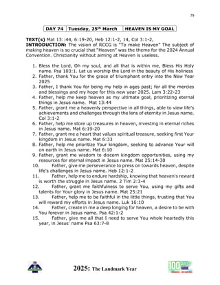 79
2025: The Landmark Year
DAY 74 Tuesday, 25th March HEAVEN IS MY GOAL
TEXT(s) Mat 13::44, 6:19-20, Heb 12:1-2, 14, Col 3:1-2,
INTRODUCTION: The vision of RCCG is “To make Heaven” The subject of
making heaven is so crucial that “Heaven” was the theme for the 2024 Annual
Convention. Christianity without aiming at Heaven is useless.
1. Bless the Lord, Oh my soul, and all that is within me, Bless His Holy
name. Psa 103:1. Let us worship the Lord in the beauty of His holiness
2. Father, thank You for the grace of triumphant entry into the New Year
2025
3. Father, I thank You for being my help in ages past; for all the mercies
and blessings and my hope for this new year 2025. Lam 3:22-23
4. Father, help me keep heaven as my ultimate goal, prioritizing eternal
things in Jesus name. Mat 13:44
5. Father, grant me a heavenly perspective in all things, able to view life's
achievements and challenges through the lens of eternity in Jesus name.
Col 3:1-2
6. Father, help me store up treasures in heaven, investing in eternal riches
in Jesus name. Mat 6:19-20
7. Father, grant me a heart that values spiritual treasure, seeking first Your
kingdom in Jesus name. Mat 6:33
8. Father, help me prioritize Your kingdom, seeking to advance Your will
on earth in Jesus name. Mat 6:10
9. Father, grant me wisdom to discern kingdom opportunities, using my
resources for eternal impact in Jesus name. Mat 25:14-30
10. Father, give me perseverance to press on towards heaven, despite
life's challenges in Jesus name. Heb 12:1-2
11. Father, help me to endure hardship, knowing that heaven's reward
is worth the struggle in Jesus name. 2 Tim 2:3-4
12. Father, grant me faithfulness to serve You, using my gifts and
talents for Your glory in Jesus name. Mat 25:21
13. Father, help me to be faithful in the little things, trusting that You
will reward my efforts in Jesus name. Luk 16:10
14. Father, create in me a deep longing for heaven, a desire to be with
You forever in Jesus name. Psa 42:1-2
15. Father, give me all that I need to serve You whole heartedly this
year, in Jesus' name Psa 63:7-8
 