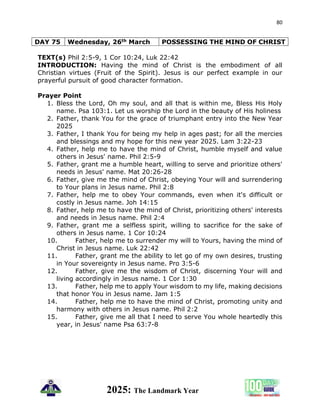 80
2025: The Landmark Year
DAY 75 Wednesday, 26th March POSSESSING THE MIND OF CHRIST
TEXT(s) Phil 2:5-9, 1 Cor 10:24, Luk 22:42
INTRODUCTION: Having the mind of Christ is the embodiment of all
Christian virtues (Fruit of the Spirit). Jesus is our perfect example in our
prayerful pursuit of good character formation.
Prayer Point
1. Bless the Lord, Oh my soul, and all that is within me, Bless His Holy
name. Psa 103:1. Let us worship the Lord in the beauty of His holiness
2. Father, thank You for the grace of triumphant entry into the New Year
2025
3. Father, I thank You for being my help in ages past; for all the mercies
and blessings and my hope for this new year 2025. Lam 3:22-23
4. Father, help me to have the mind of Christ, humble myself and value
others in Jesus' name. Phil 2:5-9
5. Father, grant me a humble heart, willing to serve and prioritize others'
needs in Jesus' name. Mat 20:26-28
6. Father, give me the mind of Christ, obeying Your will and surrendering
to Your plans in Jesus name. Phil 2:8
7. Father, help me to obey Your commands, even when it's difficult or
costly in Jesus name. Joh 14:15
8. Father, help me to have the mind of Christ, prioritizing others' interests
and needs in Jesus name. Phil 2:4
9. Father, grant me a selfless spirit, willing to sacrifice for the sake of
others in Jesus name. 1 Cor 10:24
10. Father, help me to surrender my will to Yours, having the mind of
Christ in Jesus name. Luk 22:42
11. Father, grant me the ability to let go of my own desires, trusting
in Your sovereignty in Jesus name. Pro 3:5-6
12. Father, give me the wisdom of Christ, discerning Your will and
living accordingly in Jesus name. 1 Cor 1:30
13. Father, help me to apply Your wisdom to my life, making decisions
that honor You in Jesus name. Jam 1:5
14. Father, help me to have the mind of Christ, promoting unity and
harmony with others in Jesus name. Phil 2:2
15. Father, give me all that I need to serve You whole heartedly this
year, in Jesus' name Psa 63:7-8
 