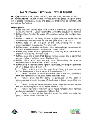81
2025: The Landmark Year
DAY 76 Thursday, 27th March PATH OF THE JUST
TEXT(s) Proverbs 4:18, Psalm 119:105, Matthew 5:16, Hebrews 12:1-2
INTRODUCTION: The Just are the justified, saved by grace. The path of the
just is graced with favour, mercy and goodness that shines as light for all to
see and for God’s glory
Prayer points
1. Bless the Lord, Oh my soul, and all that is within me, Bless His Holy
name. Psalm 103:1. Let us worship the Lord in the beauty of His holiness
2. Father, thank You for the grace of triumphant entry into the New Year
2025
3. Father, I thank You for being my help in ages past; for all the mercies
and blessings and my hope for this new year 2025. Lam 3:22-23
4. Father, lead me on the path of the just, guiding me in Your
righteousness in Jesus name. Proverbs 4:18
5. Father, grant me wisdom to discern Your path and give me courage to
follow it wholeheartedly in Jesus name. Psalm 119:105
6. Father, help me to walk in righteousness, reflecting Your character and
glory in Jesus name. Proverbs 4:18
7. Father, grant me a heart that desires righteousness, and a spirit that
pursues holiness in Jesus name. Matthew 5:6
8. Father, shine Your light on my path, illuminating the way of
righteousness in Jesus name. Psalm 119:105
9. Father, help me to walk in the light of Your Word, avoiding the darkness
of sin in Jesus name. 1 John 1:7
10. Father, grant me protection from the evil one, and keep me safe
in Your loving care in Jesus name. 2 Thessalonians 3:3
11. Father, help me to always follow the path of the just, growing in
faith and righteousness in Jesus name. Proverbs 4:18
12. Father, grant me the ability to persevere on the path of
righteousness, even in the face of challenges in Jesus name. Hebrews
12:1-2
13. Father, purify my heart and mind, that I may walk on the path of
the just with integrity in Jesus' name. Psalm 51:10
14. Father, help me to maintain a pure heart, reflecting Your holiness
and righteousness in Jesus name. Matthew 5:8
15. Father, give me all that I need to serve You whole heartedly this
year, in Jesus' name Psalm 63:7-8
 