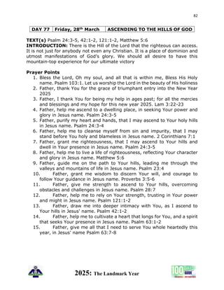 82
2025: The Landmark Year
DAY 77 Friday, 28th March ASCENDING TO THE HILLS OF GOD
TEXT(s) Psalm 24:3-5, 42:1-2, 121:1-2, Matthew 5:6
INTRODUCTION: There is the Hill of the Lord that the righteous can access.
It is not just for anybody not even any Christian. It is a place of dominion and
utmost manifestations of God’s glory. We should all desire to have this
mountain-top experience for our ultimate victory
Prayer Points
1. Bless the Lord, Oh my soul, and all that is within me, Bless His Holy
name. Psalm 103:1. Let us worship the Lord in the beauty of His holiness
2. Father, thank You for the grace of triumphant entry into the New Year
2025
3. Father, I thank You for being my help in ages past; for all the mercies
and blessings and my hope for this new year 2025. Lam 3:22-23
4. Father, help me ascend to a dwelling place, in seeking Your power and
glory in Jesus name. Psalm 24:3-5
5. Father, purify my heart and hands, that I may ascend to Your holy hills
in Jesus name. Psalm 24:3-4
6. Father, help me to cleanse myself from sin and impurity, that I may
stand before You holy and blameless in Jesus name. 2 Corinthians 7:1
7. Father, grant me righteousness, that I may ascend to Your hills and
dwell in Your presence in Jesus name. Psalm 24:3-5
8. Father, help me to live a life of righteousness, reflecting Your character
and glory in Jesus name. Matthew 5:6
9. Father, guide me on the path to Your hills, leading me through the
valleys and mountains of life in Jesus name. Psalm 23:4
10. Father, grant me wisdom to discern Your will, and courage to
follow Your guidance in Jesus name. Proverbs 3:5-6
11. Father, give me strength to ascend to Your hills, overcoming
obstacles and challenges in Jesus name. Psalm 28:7
12. Father, help me to rely on Your strength, trusting in Your power
and might in Jesus name. Psalm 121:1-2
13. Father, draw me into deeper intimacy with You, as I ascend to
Your hills in Jesus' name. Psalm 42:1-2
14. Father, help me to cultivate a heart that longs for You, and a spirit
that seeks Your presence in Jesus name. Psalm 63:1-2
15. Father, give me all that I need to serve You whole heartedly this
year, in Jesus' name Psalm 63:7-8
 