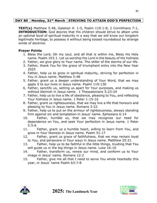 85
2025: The Landmark Year
DAY 80 Monday, 31st March STRIVING TO ATTAIN GOD’S PERFECTION
TEXT(s) Matthew 5:48, Galatian 4: 1-5, Psalm 119:1-8, 2 Corinthians 7:1,
INTRODUCTION: God desires that His children should strive to attain unto
an optimal level of spiritual maturity in a way that we will know our kingdom
legitimate heritage, to possess it without being tossed roundabout by strange
winds of doctrine.
Prayer Points
1. Bless the Lord, Oh my soul, and all that is within me, Bless His Holy
name. Psalm 103:1. Let us worship the Lord in the beauty of His holiness
2. Father, we give glory to Your name. The stiller of the storms of our life.
3. Father, thank You for the grace of triumphant entry into the New Year
2025
4. Father, help us to grow in spiritual maturity, striving for perfection in
You in Jesus name. Matthew 5:48
5. Father, grant us a deeper understanding of Your Word, that we may
apply it to our lives in Jesus name. Psalm 119:130
6. Father, sanctify us, setting us apart for Your purposes, and making us
without blemish in Jesus name. 1 Thessalonians 5:23-24
7. Father, help us to live a life of obedience, pleasing to You, and reflecting
Your holiness in Jesus name. 1 Peter 1:15-16
8. Father, grant us righteousness, that we may live a life that honours and
pleasing to You in Jesus name. Romans 3:22
9. Father, help us to put on the armour of righteousness, always standing
firm against sin and temptation in Jesus' name. Ephesians 6:14
10. Father, humble us, that we may recognize our need for
dependence on You, and seek Your perfection in Jesus name. 1 Peter
5:5-6
11. Father, grant us a humble heart, willing to learn from You, and
grow in Your likeness in Jesus name. Psalm 51:17
12. Father, grant us grace of faithfulness, that we may remain loyal
to You, and persevere in Your ways in Jesus name. Matthew 25:21
13. Father, help us to be faithful in the little things, trusting that You
will guide us in the big things in Jesus name. Luke 16:10
14. Father, transform us, renew our mind, and conform us to Your
image in Jesus' name. Romans 12:2
15. Father, give me all that I need to serve You whole heartedly this
year, in Jesus' name Psalm 63:7-8
 