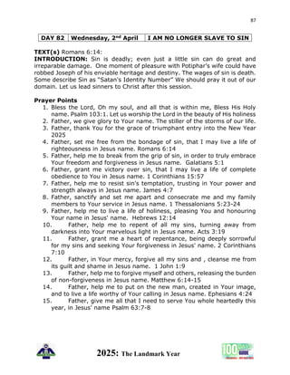 87
2025: The Landmark Year
DAY 82 Wednesday, 2nd April I AM NO LONGER SLAVE TO SIN
TEXT(s) Romans 6:14:
INTRODUCTION: Sin is deadly; even just a little sin can do great and
irreparable damage. One moment of pleasure with Potiphar’s wife could have
robbed Joseph of his enviable heritage and destiny. The wages of sin is death.
Some describe Sin as “Satan's Identity Number” We should pray it out of our
domain. Let us lead sinners to Christ after this session.
Prayer Points
1. Bless the Lord, Oh my soul, and all that is within me, Bless His Holy
name. Psalm 103:1. Let us worship the Lord in the beauty of His holiness
2. Father, we give glory to Your name. The stiller of the storms of our life.
3. Father, thank You for the grace of triumphant entry into the New Year
2025
4. Father, set me free from the bondage of sin, that I may live a life of
righteousness in Jesus name. Romans 6:14
5. Father, help me to break from the grip of sin, in order to truly embrace
Your freedom and forgiveness in Jesus name. Galatians 5:1
6. Father, grant me victory over sin, that I may live a life of complete
obedience to You in Jesus name. 1 Corinthians 15:57
7. Father, help me to resist sin's temptation, trusting in Your power and
strength always in Jesus name. James 4:7
8. Father, sanctify and set me apart and consecrate me and my family
members to Your service in Jesus name. 1 Thessalonians 5:23-24
9. Father, help me to live a life of holiness, pleasing You and honouring
Your name in Jesus' name. Hebrews 12:14
10. Father, help me to repent of all my sins, turning away from
darkness into Your marvelous light in Jesus name. Acts 3:19
11. Father, grant me a heart of repentance, being deeply sorrowful
for my sins and seeking Your forgiveness in Jesus' name. 2 Corinthians
7:10
12. Father, in Your mercy, forgive all my sins and , cleanse me from
its guilt and shame in Jesus name. 1 John 1:9
13. Father, help me to forgive myself and others, releasing the burden
of non-forgiveness in Jesus name. Matthew 6:14-15
14. Father, help me to put on the new man, created in Your image,
and to live a life worthy of Your calling in Jesus name. Ephesians 4:24
15. Father, give me all that I need to serve You whole heartedly this
year, in Jesus' name Psalm 63:7-8
 