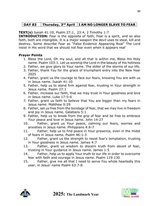 88
2025: The Landmark Year
DAY 83 Thursday, 3rd April I AM NO LONGER SLAVE TO FEAR
TEXT(s) Isaiah 41:10, Psalm 27:1, 23:4, 2 Timothy 1:7
INTRODUCTION: Fear is the opposite of faith, Fear is a spirit, and so also
faith, both are intangible. It is a major weapon the devil uses to steal, kill and
destroy. Some describe Fear as “False Evidence Appearing Real” The Lord
insist in His word that we should not fear even when it appears real’
Prayer Points
1. Bless the Lord, Oh my soul, and all that is within me, Bless His Holy
name. Psalm 103:1. Let us worship the Lord in the beauty of His holiness
2. Father, we give glory to Your name. The stiller of the storms of our life.
3. Father, thank You for the grace of triumphant entry into the New Year
2025
4. Father, grant us the courage to face our fears, knowing You are with us
in Jesus name. Isaiah 41:10
5. Father, help us to stand firm against fear, trusting in Your strength in
Jesus name. Psalm 27:1
6. Father, increase our faith, that we may trust in Your goodness and love
in Jesus name. Luke 17:5-6
7. Father, grant us faith to believe that You are bigger than my fears in
Jesus name. Matthew 9:29
8. Father, set us free from the bondage of fear, that we may live in freedom
and joy in Jesus name. Galatians 5:1
9. Father, help us to break from the grip of fear and be free to embrace
Your peace and love in Jesus name. John 14:27
10. Father, grant us Your peace, calming our fears, worries and
anxieties in Jesus name. Philippians 4:6-7
11. Father, help us to find peace in Your presence, even in the midst
of fears in Jesus name. Psalm 46:1-3
12. Father, grant us the strength to resist fear's temptation, trusting
in Your goodness in Jesus name. James 4:7
13. Father, grant us wisdom to discern truth from deceit of fear,
trusting in Your guidance in Jesus name. James 1:5
14. Father, help us to apply Your truth to our life in order to overcome
fear with faith and courage in Jesus name. Psalm 119:130
15. Father, give me all that I need to serve You whole heartedly this
year, in Jesus' name Psalm 63:7-8
 