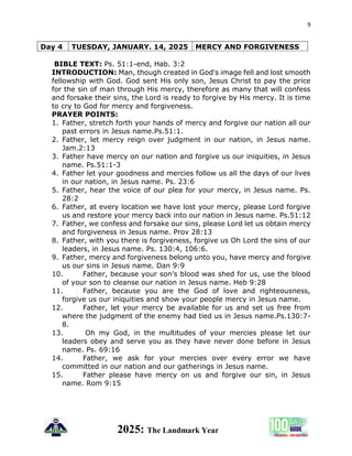9
2025: The Landmark Year
Day 4 TUESDAY, JANUARY. 14, 2025 MERCY AND FORGIVENESS
BIBLE TEXT: Ps. 51:1-end, Hab. 3:2
INTRODUCTION: Man, though created in God's image fell and lost smooth
fellowship with God. God sent His only son, Jesus Christ to pay the price
for the sin of man through His mercy, therefore as many that will confess
and forsake their sins, the Lord is ready to forgive by His mercy. It is time
to cry to God for mercy and forgiveness.
PRAYER POINTS:
1. Father, stretch forth your hands of mercy and forgive our nation all our
past errors in Jesus name.Ps.51:1.
2. Father, let mercy reign over judgment in our nation, in Jesus name.
Jam.2:13
3. Father have mercy on our nation and forgive us our iniquities, in Jesus
name. Ps.51:1-3
4. Father let your goodness and mercies follow us all the days of our lives
in our nation, in Jesus name. Ps. 23:6
5. Father, hear the voice of our plea for your mercy, in Jesus name. Ps.
28:2
6. Father, at every location we have lost your mercy, please Lord forgive
us and restore your mercy back into our nation in Jesus name. Ps.51:12
7. Father, we confess and forsake our sins, please Lord let us obtain mercy
and forgiveness in Jesus name. Prov 28:13
8. Father, with you there is forgiveness, forgive us Oh Lord the sins of our
leaders, in Jesus name. Ps. 130:4, 106:6.
9. Father, mercy and forgiveness belong unto you, have mercy and forgive
us our sins in Jesus name. Dan 9:9
10. Father, because your son’s blood was shed for us, use the blood
of your son to cleanse our nation in Jesus name. Heb 9:28
11. Father, because you are the God of love and righteousness,
forgive us our iniquities and show your people mercy in Jesus name.
12. Father, let your mercy be available for us and set us free from
where the judgment of the enemy had tied us in Jesus name.Ps.130:7-
8.
13. Oh my God, in the multitudes of your mercies please let our
leaders obey and serve you as they have never done before in Jesus
name. Ps. 69:16
14. Father, we ask for your mercies over every error we have
committed in our nation and our gatherings in Jesus name.
15. Father please have mercy on us and forgive our sin, in Jesus
name. Rom 9:15
 