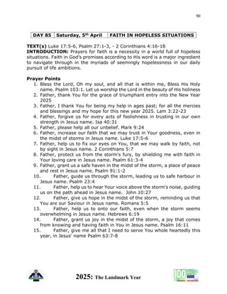 90
2025: The Landmark Year
DAY 85 Saturday, 5th April FAITH IN HOPELESS SITUATIONS
TEXT(s) Luke 17:5-6, Psalm 27:1-3, - 2 Corinthians 4:16-18
INTRODUCTION: Prayers for faith is a necessity in a world full of hopeless
situations. Faith in God’s promises according to His word is a major ingredient
to navigate through in the myriads of seemingly hopelessness in our daily
pursuit of life ambitions.
Prayer Points
1. Bless the Lord, Oh my soul, and all that is within me, Bless His Holy
name. Psalm 103:1. Let us worship the Lord in the beauty of His holiness
2. Father, thank You for the grace of triumphant entry into the New Year
2025
3. Father, I thank You for being my help in ages past; for all the mercies
and blessings and my hope for this new year 2025. Lam 3:22-23
4. Father, forgive us for every acts of foolishness in trusting in our own
strength in Jesus name. Isa 40:31
5. Father, please help all our unbelief. Mark 9:24
6. Father, increase our faith that we may trust in Your goodness, even in
the midst of storms in Jesus name. Luke 17:5-6
7. Father, help us to fix our eyes on You, that we may walk by faith, not
by sight in Jesus name. 2 Corinthians 5:7
8. Father, protect us from the storm's fury, by shielding me with faith in
Your loving care in Jesus name. Psalm 61:3-4
9. Father, grant us a safe haven in the midst of the storm, a place of peace
and rest in Jesus name. Psalm 91:1-2
10. Father, guide us through the storm, leading us to safe harbour in
Jesus name. Psalm 23:4
11. Father, help us to hear Your voice above the storm's noise, guiding
us on the path ahead in Jesus name. John 10:27
12. Father, give us hope in the midst of the storm, reminding us that
You are our Saviour in Jesus name. Romans 5:5
13. Father, help us to onto our faith, even when the storm seems
overwhelming in Jesus name. Hebrews 6:19
14. Father, grant us joy in the midst of the storm, a joy that comes
from knowing and having faith in You in Jesus name. Psalm 16:11
15. Father, give me all that I need to serve You whole heartedly this
year, in Jesus' name Psalm 63:7-8
 