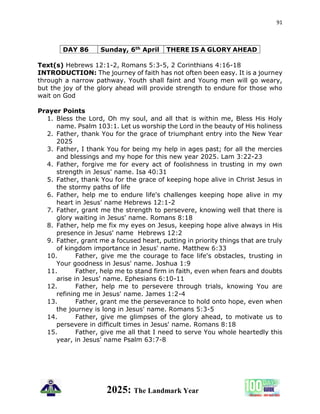91
2025: The Landmark Year
DAY 86 Sunday, 6th April THERE IS A GLORY AHEAD
Text(s) Hebrews 12:1-2, Romans 5:3-5, 2 Corinthians 4:16-18
INTRODUCTION: The journey of faith has not often been easy. It is a journey
through a narrow pathway. Youth shall faint and Young men will go weary,
but the joy of the glory ahead will provide strength to endure for those who
wait on God
Prayer Points
1. Bless the Lord, Oh my soul, and all that is within me, Bless His Holy
name. Psalm 103:1. Let us worship the Lord in the beauty of His holiness
2. Father, thank You for the grace of triumphant entry into the New Year
2025
3. Father, I thank You for being my help in ages past; for all the mercies
and blessings and my hope for this new year 2025. Lam 3:22-23
4. Father, forgive me for every act of foolishness in trusting in my own
strength in Jesus' name. Isa 40:31
5. Father, thank You for the grace of keeping hope alive in Christ Jesus in
the stormy paths of life
6. Father, help me to endure life's challenges keeping hope alive in my
heart in Jesus' name Hebrews 12:1-2
7. Father, grant me the strength to persevere, knowing well that there is
glory waiting in Jesus' name. Romans 8:18
8. Father, help me fix my eyes on Jesus, keeping hope alive always in His
presence in Jesus' name Hebrews 12:2
9. Father, grant me a focused heart, putting in priority things that are truly
of kingdom importance in Jesus' name. Matthew 6:33
10. Father, give me the courage to face life's obstacles, trusting in
Your goodness in Jesus' name. Joshua 1:9
11. Father, help me to stand firm in faith, even when fears and doubts
arise in Jesus' name. Ephesians 6:10-11
12. Father, help me to persevere through trials, knowing You are
refining me in Jesus' name. James 1:2-4
13. Father, grant me the perseverance to hold onto hope, even when
the journey is long in Jesus' name. Romans 5:3-5
14. Father, give me glimpses of the glory ahead, to motivate us to
persevere in difficult times in Jesus' name. Romans 8:18
15. Father, give me all that I need to serve You whole heartedly this
year, in Jesus' name Psalm 63:7-8
 