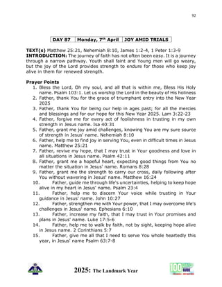 92
2025: The Landmark Year
DAY 87 Monday, 7th April JOY AMID TRIALS
TEXT(s) Matthew 25:21, Nehemiah 8:10, James 1:2-4, 1 Peter 1:3-9
INTRODUCTION: The journey of faith has not often been easy. It is a journey
through a narrow pathway. Youth shall faint and Young men will go weary,
but the joy of the Lord provides strength to endure for those who keep joy
alive in them for renewed strength.
Prayer Points
1. Bless the Lord, Oh my soul, and all that is within me, Bless His Holy
name. Psalm 103:1. Let us worship the Lord in the beauty of His holiness
2. Father, thank You for the grace of triumphant entry into the New Year
2025
3. Father, thank You for being our help in ages past; for all the mercies
and blessings and for our hope for this New Year 2025. Lam 3:22-23
4. Father, forgive me for every act of foolishness in trusting in my own
strength in Jesus name. Isa 40:31
5. Father, grant me joy amid challenges, knowing You are my sure source
of strength in Jesus' name. Nehemiah 8:10
6. Father, help me to find joy in serving You, even in difficult times in Jesus
name. Matthew 25:21
7. Father, revive my hope, that I may trust in Your goodness and love in
all situations in Jesus name. Psalm 42:11
8. Father, grant me a hopeful heart, expecting good things from You no
matter the situation in Jesus' name. Romans 8:28
9. Father, grant me the strength to carry our cross, daily following after
You without wavering in Jesus' name. Matthew 16:24
10. Father, guide me through life's uncertainties, helping to keep hope
alive in my heart in Jesus' name. Psalm 23:4
11. Father, help me to discern Your voice while trusting in Your
guidance in Jesus' name. John 10:27
12. Father, strengthen me with Your power, that I may overcome life's
challenges in Jesus' name. Ephesians 6:10
13. Father, increase my faith, that I may trust in Your promises and
plans in Jesus' name. Luke 17:5-6
14. Father, help me to walk by faith, not by sight, keeping hope alive
in Jesus name. 2 Corinthians 5:7
15. Father, give me all that I need to serve You whole heartedly this
year, in Jesus' name Psalm 63:7-8
 