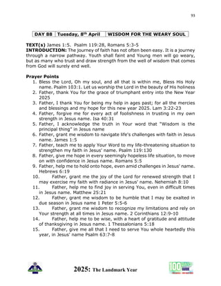 93
2025: The Landmark Year
DAY 88 Tuesday, 8th April WISDOM FOR THE WEARY SOUL
TEXT(s) James 1:5. Psalm 119:28, Romans 5:3-5
INTRODUCTION: The journey of faith has not often been easy. It is a journey
through a narrow pathway. Youth shall faint and Young men will go weary,
but as many who trust and draw strength from the well of wisdom that comes
from God will surely end well.
Prayer Points
1. Bless the Lord, Oh my soul, and all that is within me, Bless His Holy
name. Psalm 103:1. Let us worship the Lord in the beauty of His holiness
2. Father, thank You for the grace of triumphant entry into the New Year
2025
3. Father, I thank You for being my help in ages past; for all the mercies
and blessings and my hope for this new year 2025. Lam 3:22-23
4. Father, forgive me for every act of foolishness in trusting in my own
strength in Jesus name. Isa 40:31
5. Father, I acknowledge the truth in Your word that “Wisdom is the
principal thing” in Jesus name
6. Father, grant me wisdom to navigate life's challenges with faith in Jesus
name. James 1:5
7. Father, teach me to apply Your Word to my life-threatening situation to
strengthen my faith in Jesus' name. Psalm 119:130
8. Father, give me hope in every seemingly hopeless life situation, to move
on with confidence in Jesus name. Romans 5:5
9. Father, help me to hold onto hope, even amid challenges in Jesus' name.
Hebrews 6:19
10. Father, grant me the joy of the Lord for renewed strength that I
may exercise my faith with radiance in Jesus' name. Nehemiah 8:10
11. Father, help me to find joy in serving You, even in difficult times
in Jesus name. Matthew 25:21
12. Father, grant me wisdom to be humble that I may be exalted in
due season in Jesus name 1 Peter 5:5-6
13. Father, grant me wisdom to recognize my limitations and rely on
Your strength at all times in Jesus name. 2 Corinthians 12:9-10
14. Father, help me to be wise, with a heart of gratitude and attitude
of thanksgiving in Jesus name. 1 Thessalonians 5:18
15. Father, give me all that I need to serve You whole heartedly this
year, in Jesus' name Psalm 63:7-8
 