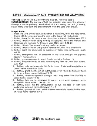 94
2025: The Landmark Year
DAY 89 Wednesday, 9th April STRENGTH FOR THE WEARY SOUL
TEXT(s) Isaiah 40:28-3, 2 Corinthians 4:16-18, Hebrews 12:1-3
INTRODUCTION: The journey of faith has not often been easy. It is a journey
through a narrow pathway. Youth shall faint and Young men will go weary,
but as many who trust and draw strength from the Lord shall prevail.
Prayer Point
1. Bless the Lord, Oh my soul, and all that is within me, Bless His Holy name.
Psalm 103:1. Let us worship the Lord in the beauty of His holiness
2. Father, thank You for the grace of triumphant entry into the New Year 2025
3. Father, I thank You for being my help in ages past; for all the mercies and
blessings and my hope for this new year 2025. Lam 3:22-23
4. Father, I thank You Jesus Christ, my perfect example
5. Father, I thank You for the grace of renewal in Christ for a weary soul
6. Father, grant me endurance to exercise my faith with confidence Isaiah
40:31
7. Father, strengthen me, to persevere in my faith through my pilgrims
journey. Romans 15:5
8. Father, give us courage, to stand firm in our faith. Joshua 1:9
9. Father, empower me to be bold in sharing my faith in Christ with others.
Acts 4:29
10. Father, help me to remain faithful in times of trial and temptations in
Jesus' name. Revelation 2:10
11. Father, grant me the gift of faithfulness, even when it's humanly hard
to do so in Jesus name. Matthew 25:21
12. Father, renew my spiritual strength that I may serve You faithfully in
Jesus name. Isaiah 40:29
13. Father, help me to persevere in prayer, even when answers seem
delayed in Jesus' name. Luke 18:1-8
14. Father, grant me the perseverance to run the race of faith with
endurance in Jesus' name. Hebrews 12:1-2
15. Father, give me all that I need to serve You whole heartedly this year,
in Jesus' name Psalm 63:7-8
 