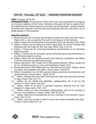 95
2025: The Landmark Year
DAY 90 Thursday, 10th April ONWARD CHRISTIAN SOLDIER
TEXT: Exodus 40:34-38
INTRODUCTION: The presence of the Lord is our sure guarantee for progress
as Christian Soldiers of the Cross. Whenever the glory of God is absent from
our tabernacle joy will be elusive as sorrows will be inevitable. As the children
of Israel went onward in all their journeys because God was with them, let us
abide always in His presence
PRAYER POINTS
1. Bless the Lord, Oh my soul, and all that is within me, Bless His Holy name.
Psalm 103:1. Let us worship the Lord in the beauty of His holiness
2. Father, thank You for the grace of triumphant entry into the New Year 2025
3. Father, I thank You for being my help in ages past; for all the mercies and
blessings and my hope for this new year 2025. Lam 3:22-23
4. Father, I Thank You for continued Guidance and Direction in my Christian
pilgrim journey
5. Father, I Thank You for Strength, grace of Perseverance and Endurance in
my Christian pilgrim journey
6. Father, thank You for spiritual growth and maturity, protection and safety
in all my physical and spiritual journeys
7. Please sing Hymn 359 “Guide me O Thou great Jehovah” Father, guide me
on my spiritual journey, to Your promised land. Psalm 23:4
8. Please sing Hymn 792 “Abide with me, fast fall the even tide” Father; direct
my steps, and establish my path in Jesus name. Prov16:9
9. Father, strengthen me, for the journey ahead, granting me endurance and
perseverance in Jesus name. Isaiah 40:31
10. Father, Protect me from harm and keep me safe from spiritual enemies
in Jesus name. Psa 121:7-8
11. Father, be my shield and defender, safeguarding me in all my life
journey in Jesus' name. Psa 28:7
12. Father, help me to grow in spiritual maturity, bearing fruit for Your
kingdom in Jesus name. Col 1:10
13. Father, bless me with meaningful relationships, and to be working in
love as a true believer in Jesus' name. Heb 10:24-25
14. Father, help me to wait patiently on You, trusting in Your timing in Jesus'
name. Psa 27:14
15. Father, give me all that I need to serve You whole heartedly this year,
in Jesus' name Psalm 63:7-8
 
