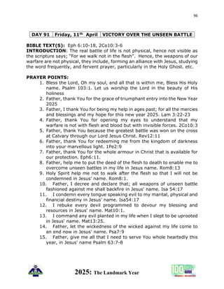 96
2025: The Landmark Year
DAY 91 Friday, 11th April VICTORY OVER THE UNSEEN BATTLE
BIBLE TEXT(S): Eph 6:10-18, 2Co10:3-6
INTRODUCTION: The real battle of life is not physical, hence not visible as
the scripture says; “For we walk not in the flesh”. Hence, the weapons of our
warfare are not physical, they include, forming an alliance with Jesus, studying
the word frequently, and fervent prayer, particularly in the Holy Ghost. etc.
PRAYER POINTS:
1. Bless the Lord, Oh my soul, and all that is within me, Bless His Holy
name. Psalm 103:1. Let us worship the Lord in the beauty of His
holiness
2. Father, thank You for the grace of triumphant entry into the New Year
2025
3. Father, I thank You for being my help in ages past; for all the mercies
and blessings and my hope for this new year 2025. Lam 3:22-23
4. Father, thank You for opening my eyes to understand that my
warfare is not with flesh and blood but with invisible forces. 2Co10:3
5. Father, thank You because the greatest battle was won on the cross
at Calvary through our Lord Jesus Christ. Rev12:11
6. Father, thank You for redeeming me from the kingdom of darkness
into your marvellous light. 1Pe2:9
7. Father, thank You for the whole armour in Christ that is available for
our protection. Eph6:11.
8. Father, help me to put the deed of the flesh to death to enable me to
overcome unseen battles in my life in Jesus name. Rom8:13
9. Holy Spirit help me not to walk after the flesh so that I will not be
condemned in Jesus' name. Rom8:1.
10. Father, I decree and declare that; all weapons of unseen battle
fashioned against me shall backfire in Jesus' name. Isa 54:17
11. I condemn every tongue speaking evil to my marital, physical and
financial destiny in Jesus' name. Isa54:17
12. I rebuke every devil programmed to devour my blessing and
resources in Jesus' name. Mat10:1.
13. I command any evil planted in my life when I slept to be uprooted
in Jesus' name. Mat13:25.
14. Father, let the wickedness of the wicked against my life come to
an end now in Jesus' name. Psa7:9
15. Father, give me all that I need to serve You whole heartedly this
year, in Jesus' name Psalm 63:7-8
 