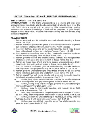 97
2025: The Landmark Year
DAY 92 Saturday, 12th April SPIRIT OF UNDERSTANDING
BIBLE TEXT(S): Isa 11:2, Job 32:8
INTRODUCTION: in the Bible understanding is a divine gift that gives
believers insight into God's Word and applies God's truths to their lives. The
Holy Spirit plays a crucial role in imparting this understanding, guiding
believers into a deeper knowledge of God and His purposes. It gives insight
deeper than its face value. Wisdom and understanding are twin sisters, they
always go together.
PRAYER POINTS
1. Father, we thank you for being the source of all understanding in Jesus'
name. Job 32;8
2. Father, we thank you for the grace of divine inspiration that brightens
our scriptural understanding in Jesus' name. Psalm 119:130
3. Heavenly Father, grant me divine understanding, that I may discern
Your will and walk in Your ways in Jesus' name. Psalm 119:130
4. Lord, open the eyes of my heart so that I may understand the mysteries
in Your Word and apply them in Jesus' name. Eph 1:17
5. Father, give me wisdom and understanding, so that I may navigate life’s
challenges with grace and discernment in Jesus' name. Pro 2:6
6. Father, as I read Your Word, grant me deeper understanding so that I
may live by the truth and principles in Jesus' name. Luke 24:45
7. Lord, in times of confusion, give me understanding to make decisions
that align with Your purpose for my life in Jesus name. 1 Cor 14:33
8. Father, give me understanding to know those around me so that I may
relate with love, patience, and wisdom in Jesus' name. Phil 2:4
9. Father, reveal Your will to me clearly and grant me the understanding
to follow it wholeheartedly in Jesus name. Eph 5:17
10. Father, help me to understand Your purpose for my life and guide
me in fulfilling them with joy and diligence in Jesus name. Jer 29:11
11. Father, during trials and challenges, give me the understanding to
know and trust in Your plan. Jam 1:2-3
12. Father, I pray for more understanding, and maturity in my faith
and walk in Jesus name. Phil 1:9
13. Lord, help me understand the perceptions and struggles of others,
so that I may offer compassion and support in Jesus' name. Rom 12:15
14. Father, deepen my understanding of Your love, so I may know its
fullness sharing it with others in Jesus' name. Eph 3:17-18
15. Father, give me all that I need to serve You wholeheartedly this
year, in Jesus' name Psalm 63:7-8
 