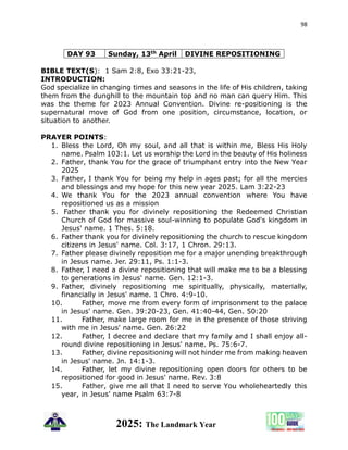 98
2025: The Landmark Year
DAY 93 Sunday, 13th April DIVINE REPOSITIONING
BIBLE TEXT(S): 1 Sam 2:8, Exo 33:21-23,
INTRODUCTION:
God specialize in changing times and seasons in the life of His children, taking
them from the dunghill to the mountain top and no man can query Him. This
was the theme for 2023 Annual Convention. Divine re-positioning is the
supernatural move of God from one position, circumstance, location, or
situation to another.
PRAYER POINTS:
1. Bless the Lord, Oh my soul, and all that is within me, Bless His Holy
name. Psalm 103:1. Let us worship the Lord in the beauty of His holiness
2. Father, thank You for the grace of triumphant entry into the New Year
2025
3. Father, I thank You for being my help in ages past; for all the mercies
and blessings and my hope for this new year 2025. Lam 3:22-23
4. We thank You for the 2023 annual convention where You have
repositioned us as a mission
5. Father thank you for divinely repositioning the Redeemed Christian
Church of God for massive soul-winning to populate God's kingdom in
Jesus' name. 1 Thes. 5:18.
6. Father thank you for divinely repositioning the church to rescue kingdom
citizens in Jesus' name. Col. 3:17, 1 Chron. 29:13.
7. Father please divinely reposition me for a major unending breakthrough
in Jesus name. Jer. 29:11, Ps. 1:1-3.
8. Father, I need a divine repositioning that will make me to be a blessing
to generations in Jesus' name. Gen. 12:1-3.
9. Father, divinely repositioning me spiritually, physically, materially,
financially in Jesus' name. 1 Chro. 4:9-10.
10. Father, move me from every form of imprisonment to the palace
in Jesus' name. Gen. 39:20-23, Gen. 41:40-44, Gen. 50:20
11. Father, make large room for me in the presence of those striving
with me in Jesus' name. Gen. 26:22
12. Father, I decree and declare that my family and I shall enjoy all-
round divine repositioning in Jesus' name. Ps. 75:6-7.
13. Father, divine repositioning will not hinder me from making heaven
in Jesus' name. Jn. 14:1-3.
14. Father, let my divine repositioning open doors for others to be
repositioned for good in Jesus' name. Rev. 3:8
15. Father, give me all that I need to serve You wholeheartedly this
year, in Jesus' name Psalm 63:7-8
 