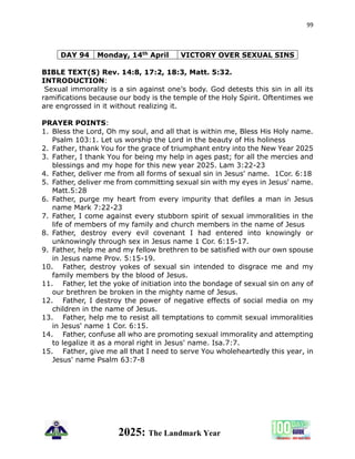 99
2025: The Landmark Year
DAY 94 Monday, 14th April VICTORY OVER SEXUAL SINS
BIBLE TEXT(S) Rev. 14:8, 17:2, 18:3, Matt. 5:32.
INTRODUCTION:
Sexual immorality is a sin against one’s body. God detests this sin in all its
ramifications because our body is the temple of the Holy Spirit. Oftentimes we
are engrossed in it without realizing it.
PRAYER POINTS:
1. Bless the Lord, Oh my soul, and all that is within me, Bless His Holy name.
Psalm 103:1. Let us worship the Lord in the beauty of His holiness
2. Father, thank You for the grace of triumphant entry into the New Year 2025
3. Father, I thank You for being my help in ages past; for all the mercies and
blessings and my hope for this new year 2025. Lam 3:22-23
4. Father, deliver me from all forms of sexual sin in Jesus' name. 1Cor. 6:18
5. Father, deliver me from committing sexual sin with my eyes in Jesus' name.
Matt.5:28
6. Father, purge my heart from every impurity that defiles a man in Jesus
name Mark 7:22-23
7. Father, I come against every stubborn spirit of sexual immoralities in the
life of members of my family and church members in the name of Jesus
8. Father, destroy every evil covenant I had entered into knowingly or
unknowingly through sex in Jesus name 1 Cor. 6:15-17.
9. Father, help me and my fellow brethren to be satisfied with our own spouse
in Jesus name Prov. 5:15-19.
10. Father, destroy yokes of sexual sin intended to disgrace me and my
family members by the blood of Jesus.
11. Father, let the yoke of initiation into the bondage of sexual sin on any of
our brethren be broken in the mighty name of Jesus.
12. Father, I destroy the power of negative effects of social media on my
children in the name of Jesus.
13. Father, help me to resist all temptations to commit sexual immoralities
in Jesus' name 1 Cor. 6:15.
14. Father, confuse all who are promoting sexual immorality and attempting
to legalize it as a moral right in Jesus' name. Isa.7:7.
15. Father, give me all that I need to serve You wholeheartedly this year, in
Jesus' name Psalm 63:7-8
 