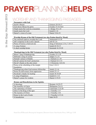 PRAYERPLANNINGHELPS 
2 
WORSHIP AND THANKSGIVING PASSAGES 
In the Gap: Harvest 2013 
Encounters with God 
Jacob’s Dream Genesis 28:10-17 
God shows Moses his glory Exodus 33:18-34:8 
Elijah meets the Lord on a mountain 1 Kings 19:1-18 
Isaiah meets the Lord Isaiah 6:1-8 
Daniel’s vision of a man Daniel 10:4-19 
Worship Hymns of the Old Testament (see also Psalms listed by Mood) 
The returned captives worship the Lord Nehemiah 9:5-38 
Job’s response to the Lord’s speech Job 42:1-6 
Praise of God as a beloved one Song of Solomon 2:3-6; 7:10-13 
A song of praise Isaiah 42:10-13 
A short worship hymn Jeremiah 16:19-20 
Thanksgivings in the Old Testament (see also Psalms listed by Mood) 
Moses’ song of thanksgiving Exodus 15:1-18 
Deborah’s song of victory Judges 5:1-31 
Hannah’s prayer of thanks 1 Samuel 2:1-10 
David’s praise for God’s protection 2 Samuel 22:1-51 
David’s thanks at the arks return 1 Chronicles 16:8-36 
Praise at the rebuilding of the temple 
Ezra 3:10-11 
foundation 
Thanksgiving when God restores fellowship Isaiah 12:1-6 
Praise for deliverance from oppression Isaiah 25:1-5 
Hezekiah’s thanks for healing Isaiah 38:10-20 
A song of happiness Isaiah 61:1-11 
Daniel’s praise for wisdom Daniel 2:19-23 
Hymns and Benedictions in the Epistles 
A doxology Romans 16:25-27 
The humility of Christ Philippians 2:6-11 
The supremacy of Christ Colossians 1:15-20 
Glory to the King of the ages 1 Timothy 1:17 
The mystery of Christ 1 Timothy 3:16 
Honor to the Lord of lords 1 Timothy 6:15-16 
A benediction Jude 24-25 
From Even B Howard’s Praying the Scriptures (Downers Grove: InterVarsity Press, 1999) pp. 115ff 
 