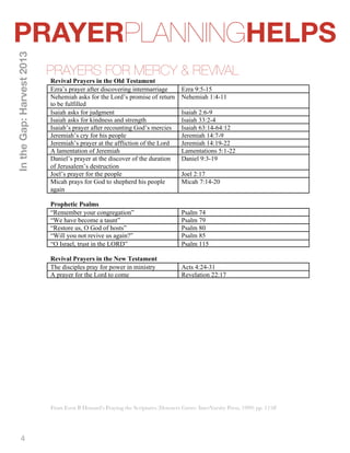 PRAYERPLANNINGHELPS 
4 
PRAYERS FOR MERCY & REVIVAL 
In the Gap: Harvest 2013 
Revival Prayers in the Old Testament 
Ezra’s prayer after discovering intermarriage Ezra 9:5-15 
Nehemiah asks for the Lord’s promise of return 
to be fulfilled 
Nehemiah 1:4-11 
Isaiah asks for judgment Isaiah 2:6-9 
Isaiah asks for kindness and strength Isaiah 33:2-4 
Isaiah’s prayer after recounting God’s mercies Isaiah 63:14-64:12 
Jeremiah’s cry for his people Jeremiah 14:7-9 
Jeremiah’s prayer at the affliction of the Lord Jeremiah 14:19-22 
A lamentation of Jeremiah Lamentations 5:1-22 
Daniel’s prayer at the discover of the duration 
Daniel 9:3-19 
of Jerusalem’s destruction 
Joel’s prayer for the people Joel 2:17 
Micah prays for God to shepherd his people 
again 
Micah 7:14-20 
Prophetic Psalms 
“Remember your congregation” Psalm 74 
“We have become a taunt” Psalm 79 
“Restore us, O God of hosts” Psalm 80 
“Will you not revive us again?” Psalm 85 
“O Israel, trust in the LORD” Psalm 115 
Revival Prayers in the New Testament 
The disciples pray for power in ministry Acts 4:24-31 
A prayer for the Lord to come Revelation 22:17 
From Even B Howard’s Praying the Scriptures (Downers Grove: InterVarsity Press, 1999) pp. 115ff 
 