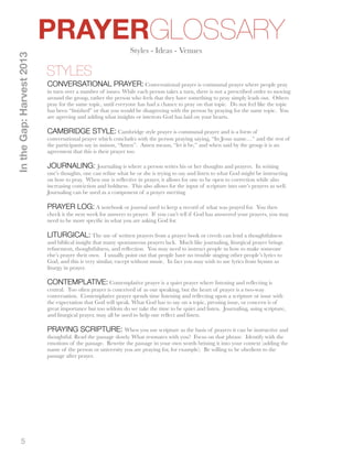 5 
PRAYERGLOSSARY 
STYLES 
In the Gap: Harvest 2013 
Styles - Ideas - Venues 
CONVERSATIONAL PRAYER: Conversational prayer is communal prayer where people pray 
in turn over a number of issues. While each person takes a turn, there is not a prescribed order to moving 
around the group, rather the person who feels that they have something to pray simply leads out. Others 
pray for the same topic, until everyone has had a chance to pray on that topic. Do not feel like the topic 
has been “finished” or that you would be disagreeing with the person by praying for the same topic. You 
are agreeing and adding what insights or interests God has laid on your hearts. 
CAMBRIDGE STYLE: Cambridge style prayer is communal prayer and is a form of 
conversational prayer which concludes with the person praying saying, “In Jesus name…” and the rest of 
the participants say in unison, “Amen”. Amen means, “let it be,” and when said by the group it is an 
agreement that this is their prayer too. 
JOURNALING: Journaling is where a person writes his or her thoughts and prayers. In writing 
one’s thoughts, one can refine what he or she is trying to say and listen to what God might be instructing 
on how to pray. When one is reflective in prayer, it allows for one to be open to correction while also 
increasing conviction and boldness. This also allows for the input of scripture into one’s prayers as well. 
Journaling can be used as a component of a prayer meeting. 
PRAYER LOG: A notebook or journal used to keep a record of what was prayed for. You then 
check it the next week for answers to prayer. If you can’t tell if God has answered your prayers, you may 
need to be more specific in what you are asking God for. 
LITURGICAL: The use of written prayers from a prayer book or creeds can lend a thoughtfulness 
and biblical insight that many spontaneous prayers lack. Much like journaling, liturgical prayer brings 
refinement, thoughtfulness, and reflection. You may need to instruct people in how to make someone 
else’s prayer their own. I usually point out that people have no trouble singing other people’s lyrics to 
God, and this is very similar, except without music. In fact you may wish to use lyrics from hymns as 
liturgy in prayer. 
CONTEMPLATIVE: Contemplative prayer is a quiet prayer where listening and reflecting is 
central. Too often prayer is conceived of as our speaking, but the heart of prayer is a two-way 
conversation. Contemplative prayer spends time listening and reflecting upon a scripture or issue with 
the expectation that God will speak. What God has to say on a topic, pressing issue, or concern is of 
great importance but too seldom do we take the time to be quiet and listen. Journaling, using scripture, 
and liturgical prayer, may all be used to help one reflect and listen. 
PRAYING SCRIPTURE: When you use scripture as the basis of prayers it can be instructive and 
thoughtful. Read the passage slowly. What resonates with you? Focus on that phrase. Identify with the 
emotions of the passage. Rewrite the passage in your own words brining it into your context (adding the 
name of the person or university you are praying for, for example). Be willing to be obedient to the 
passage after prayer. 
 