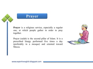 www.expertinenglish.blogspot.comwww.expertinenglish.blogspot.com
Prayer
Prayer is a religious service, especially a regular
one, at which people gather in order to pray
together.
Prayer (salah) is the second pillar of Islam. It is a
prescribed liturgy performed five times a day
(preferably in a mosque) and oriented toward
Mecca.
 