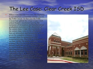 The Lee Case: Clear Creek ISD When it decided the  Lee case , the Supreme Court returned a somewhat similar case to the Fifth Circuit. In that case the Fifth Circuit had upheld the Clear Creek I.S.D. school board’s resolution leaving the inclusion of invocation and benediction at graduation exercises to the discretion of the senior class. Under the resolution, if the senior class votes in the affirmative, then an invocation and benediction can be given by a student volunteer. T He message must be nonsectarian and nonproselytizing. The Fifth Circuit pointed out that, unlike the disfavored  Lee  practice, the Clear Creek prayer program did not implicate school officials in prayer decision-making and did not have the same psychologically coercive effect on objecting students. The ruling was appealed to the U.S. Supreme Court, which refused to hear it in June of 1993, thus leaving the Fifth Circuit decision standing.  