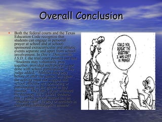 Overall Conclusion Both the federal courts and the Texas Education Code recognize that students can engage in personal prayer at school and at school-sponsored extracurricular and athletic events separate and apart from school involvement. In  Doe v. Duncanville I.S.D. I,  the trial court pointed out that “Students may voluntarily pray together, provided such prayer is not done with school participation.” The judge added, “Athletes may pray before or after the games, but again , the activity must not suggest that school officials are sponsoring or participating in the prayer in any manner.” The Fifth Circuit affirmed the decision. TEC 25.901 declares that a public school student has an “absolute right” to pray or meditate in school in a nondisruptive manner.  