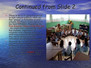 Continued from Slide 2 Those in favor of sponsored prayer in state schools publicly often say that "prayer" is forbidden in state schools.  [1]  Prayer is not and never has been forbidden. Regarding the  Free Exercise Clause of the First Amendment , the courts have consistently ruled that students' expressions of religious views through prayer or otherwise cannot be abridged unless they can be shown to cause substantial disruption in the school. Reinstatement of state-sponsored prayer has been attempted in different forms in a number of areas of the U.S. Some introduced a "moment of silence" or "moment of reflection" when a  student  may, if he or she wishes to, offer a silent prayer. 