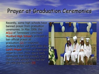 Prayer at Graduation Ceremonies Recently, some high schools have banned prayer from graduation ceremonies. In May 2006, the ACLU  of Tennessee convinced Munford High School 's principal to ban official prayer at graduation. [2]  In response, students pulled out cards with the Lord's Prayer  written on them and began to read. Also, some have concluded that the school's ACLU club faculty adviser has lost her job over the incident. [3] 