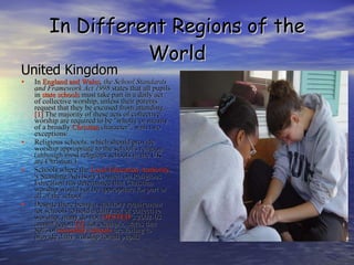 In Different Regions of the World United Kingdom In  England and Wales ,  the School Standards and Framework Act 1998  states that all pupils in  state schools  must take part in a daily act of collective worship, unless their parents request that they be excused from attending. [1]  The majority of these acts of collective worship are required to be "wholly or mainly of a broadly  Christian  character", with two exceptions: Religious schools, which should provide worship appropriate to the school's religion (although most religious schools in the UK are Christian.)  Schools where the  Local Education Authority 's Standing Advisory Council on Religious Education has determined that Christian worship would not be appropriate for part or all of the school.  Despite there being a statutory requirement for schools to hold a daily act of collective worship, many do not.  OFSTED 's 2002-03 annual report  [2] , for example, states that 80% of  secondary schools  are failing to provide daily worship for all pupils 