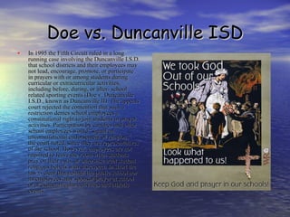 Doe vs. Duncanville ISD In 1995 the Fifth Circuit ruled in a long running case involving the Duncanville I.S.D. that school districts and their employees may not lead, encourage, promote, or participate in prayers with or among students during curricular or extracurricular activities, including before, during, or after- school related sporting events (Doe v. Duncanville I.S.D., known as Duncanville II). The appeals court rejected the contention that such a restriction denies school employees a constitutional right to join students in prayer activities. Participation by coaches and other school employees would “signal an unconstitutional endorsement of religion,” the court noted, since they are representatives of the school. However, employees are not required to leave the room when students pray on their own, or otherwise treat student religious beliefs with disrespect. In short the law is clear that neither the public school nor its employees may sponsor prayer at school or at extracurricular activities and athletic events. 