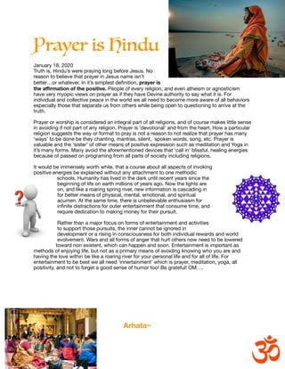 Prayer is Hindu


January 18, 2020

Truth is, Hindu’s were praying long before Jesus. No
reason to believe that prayer in Jesus name isn’t
better…or whatever. In it’s simplest deﬁnition, prayer is
the aﬃrmation of the positive. People of every religion, and even atheism or agnosticism
have very myopic views on prayer as if they have Devine authority to say what it is. For
individual and collective peace in the world we all need to become more aware of all behaviors
especially those that separate us from others while being open to questioning to arrive at the
truth.

Prayer or worship is considered an integral part of all religions, and of course makes little sense
in avoiding if not part of any religion. Prayer is ‘devotional’ and from the heart. How a particular
religion suggests the way or format to pray is not a reason to not realize that prayer has many
‘ways’ to be done be they chanting, mantras, silent, spoken words, song, etc. Prayer is
valuable and the ‘sister’ of other means of positive expression such as meditation and Yoga in
it’s many forms. Many avoid the aforementioned devices that ‘call in’ blissful, healing energies
because of passed on programing from all parts of society including religions.



It would be immensely worth while, that a course about all aspects of invoking
positive energies be explained without any attachment to one methodic
schools. Humanity has lived in the dark until recent years since the
beginning of life on earth millions of years ago. Now the lights are
on, and like a roaring spring river, new information is cascading in
for better means of physical, mental, emotional, and spiritual
acumen. At the same time, there is unbelievable enthusiasm for
inﬁnite distractions for outer entertainment that consume time, and
require dedication to making money for their pursuit.

Rather than a major focus on forms of entertainment and activities
to support those pursuits, the inner cannot be ignored in
development or a rising in consciousness for both individual rewards and world
evolvement. Wars and all forms of anger that hurt others now need to be lowered
toward non existent, which can happen and soon. Entertainment is important as
methods of enjoying life, but not as a primary means of avoiding knowing who you are and
having the love within be like a roaring river for your personal life and for all of life. For
entertainment to be best we all need ‘innertainment’ which is prayer, meditation, yoga, all
positivity, and not to forget a good sense of humor too! Be grateful! OM….



Arhata~
 