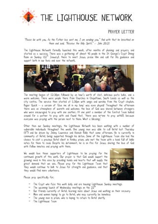 !

THE LIGHTHOUSE NETWORK
PRAYER LETTER
“Peace be with you. As the Father has sent me, I am sending you.” And with that he breathed on
them and said, “Receive the Holy Spirit.” – John 20:21
The Lighthouse Network formally launched this week, after months of planning and prayers, and
started as a success. There was a gathering of almost 40 people in the St George’s Crypt Dining
Room on Sunday (12th January), there to meet Jesus, praise Him and ask for His guidance and
support both in our lives and over the network.

The meeting began at 12:30pm followed by an hour’s worth of chat, delicious pasta bake, and a
warm welcome. There were people there from Churches in Chapeltown, South Leeds as well as the
city centre. The service then started at 1:30pm with songs and worship from the Crypt chaplain,
Roger Quick – a version of ‘Give me oil in my lamp’ was even played! Throughout the afternoon
there was an atmosphere of warmth and welcome; the love of God was shared between strangers
who were encouraged to pray with one another. At one point a member of the Central Team looked
around for a partner to pray with and found that, ‘there was no-one to pray with(!), because
everyone was praying with the person next to them. What a blessing.’
Other than our Sunday meetings, the Lighthouse Network has been working with a number of
vulnerable individuals throughout the week. One young man was able to call Betel last Thursday
(9th) and be driven by Jimmy Lawrence and Hannah Robb that same afternoon. He is currently in
community at Betel, being supported through his detox. Some of the Lighthouse Team also had the
chance to visit a previous Betel client in Armley prison, who met the team with a hand full of bible
notes for them to read. Despite his detainment, he is on fire for Jesus, sharing the love of God
with fellow inmates and praying with them.
We would love those supporters of Lighthouse to be praying for the
continued growth of this work. Our prayer is that God would support the
growing need in this area by providing hands and hearts that will supply the
great demand that we see. Please pray for the Lighthouse Team that
they would continue to look to Jesus for strength and guidance, and that
they would find more volunteers.
Please pray specifically for:!!
-

The Crypt who face this work daily and are housing Lighthouse Sunday meetings
The upcoming launch of Wednesday meetings on the 22nd
Our friends currently at Betel, learning more about Jesus and working on their recovery
Men and women hoping to go to Betel, who may currently be homeless
The young man in prison, who is hoping to return to Betel shortly
The Lighthouse Team

 
