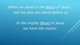 When we stand in the Blood of Jesus ,
tell me who can stand before us
In the mighty Blood of Jesus
we have the victory.
 