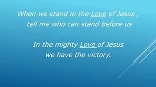 When we stand in the Love of Jesus ,
tell me who can stand before us
In the mighty Love of Jesus
we have the victory.
 