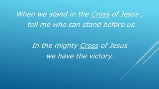 When we stand in the Cross of Jesus ,
tell me who can stand before us
In the mighty Cross of Jesus
we have the victory.
 