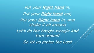 Put your Right hand in,
Put your Right hand out,
Put your Right hand in, and
shake it all around
Let’s do the boogie-woogie And
turn around
So let us praise the Lord
 