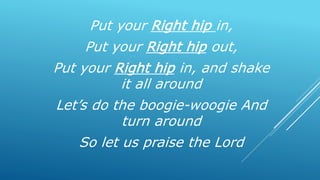 Put your Right hip in,
Put your Right hip out,
Put your Right hip in, and shake
it all around
Let’s do the boogie-woogie And
turn around
So let us praise the Lord
 
