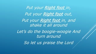 Put your Right foot in,
Put your Right foot out,
Put your Right foot in, and
shake it all around
Let’s do the boogie-woogie And
turn around
So let us praise the Lord
 