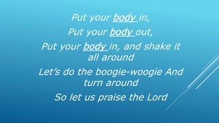 Put your body in,
Put your body out,
Put your body in, and shake it
all around
Let’s do the boogie-woogie And
turn around
So let us praise the Lord
 