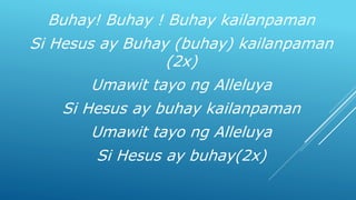 Buhay! Buhay ! Buhay kailanpaman
Si Hesus ay Buhay (buhay) kailanpaman
(2x)
Umawit tayo ng Alleluya
Si Hesus ay buhay kailanpaman
Umawit tayo ng Alleluya
Si Hesus ay buhay(2x)
 
