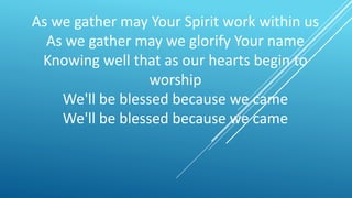 As we gather may Your Spirit work within us
As we gather may we glorify Your name
Knowing well that as our hearts begin to
worship
We'll be blessed because we came
We'll be blessed because we came
 