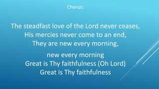 Chorus:
The steadfast love of the Lord never ceases,
His mercies never come to an end,
They are new every morning,
new every morning
Great is Thy faithfulness (Oh Lord)
Great is Thy faithfulness
 