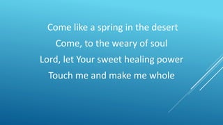 Come like a spring in the desert
Come, to the weary of soul
Lord, let Your sweet healing power
Touch me and make me whole
 