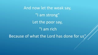 And now let the weak say,
"I am strong"
Let the poor say,
"I am rich
Because of what the Lord has done for us"
 