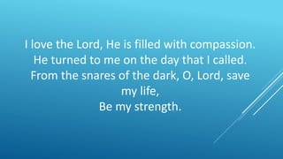 I love the Lord, He is filled with compassion.
He turned to me on the day that I called.
From the snares of the dark, O, Lord, save
my life,
Be my strength.
 