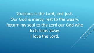 Gracious is the Lord, and just.
Our God is mercy, rest to the weary.
Return my soul to the Lord our God who
bids tears away.
I love the Lord.
 