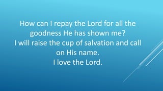 How can I repay the Lord for all the
goodness He has shown me?
I will raise the cup of salvation and call
on His name.
I love the Lord.
 