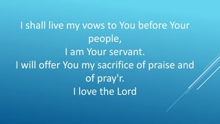 I shall live my vows to You before Your
people,
I am Your servant.
I will offer You my sacrifice of praise and
of pray'r.
I love the Lord
 