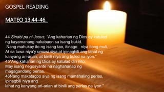 GOSPEL READING
MATEO 13:44-46.
44 Sinabi pa ni Jesus, “Ang kaharian ng Dios ay katulad
ng kayamanang nakabaon sa isang bukid.
Nang mahukay ito ng isang tao, itinago niya itong muli.
At sa tuwa niyaʼy umuwi siya at ipinagbili ang lahat ng
kanyang ari-arian, at binili niya ang bukid na iyon.”
45“Ang kaharian ng Dios ay katulad din nito:
May isang negosyante na naghahanap ng
magagandang perlas.
46Nang makatagpo siya ng isang mamahaling perlas,
ipinagbili niya ang
lahat ng kanyang ari-arian at binili ang perlas na iyon.”
 