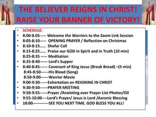 THE BELIEVER REIGNS IN CHRIST!
RAISE YOUR BANNER OF VICTORY!
• SCHEDULE:
• 8:00-8.05----- Welcome the Warriors to the Zoom Link Session
• 8:05-8:10----- OPENING PRAYER / Reflection on Christmas
• 8:10-8:15…… Shofar Call
• 8:15-8:25…… Praise our GOD in Spirit and in Truth (10 min)
8:25-8:35 ----- Meditation
• 8:35-8:40------ Lord’s Supper
• 8:40-8:45------ Covenant of King Jesus (Break Bread) –(5 min)
8:45-8:50------His Blood (Song)
8:50-9:00------Warrior Movie
• 9:00-9:30------Exhortation on REIGNING IN CHRIST
• 9:30-9:50------PRAYER MEETING
• 9:50-9:55------Prayer /Anointing over Prayer List-Photos/Oil
• 9:55-10:00----Lord’s Prayer/ Jesus is Lord /Aaronic Blessing
• 10:00------------SEE YOU NEXT TIME. GOD BLESS YOU ALL!
 