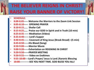THE BELIEVER REIGNS IN CHRIST!
RAISE YOUR BANNER OF VICTORY!
• SCHEDULE:
• 8:00-8.05----- Welcome the Warriors to the Zoom Link Session
• 8:05-8:10----- OPENING PRAYER
• 8:10-8:15…… Shofar Call
• 8:15-8:25…… Praise our GOD in Spirit and in Truth (10 min)
8:25-8:35 ----- Meditation (Video)
• 8:35-8:40------ Lord’s Supper
• 8:40-8:45------ Covenant of King Jesus (Break Bread) –(5 min)
8:45-8:50------His Blood (Song)
8:50-9:00------Warrior Movie
• 9:00-9:20------Exhortation on REIGNING IN CHRIST
• 9:20-9:50------PRAYER MEETING
• 9:50-9:55------ Video on Endtimes
• 9:55-10:00----Lord’s Prayer/ Jesus is Lord /Aaronic Blessing
• 10:00------------SEE YOU NEXT TIME. GOD BLESS YOU ALL!
 