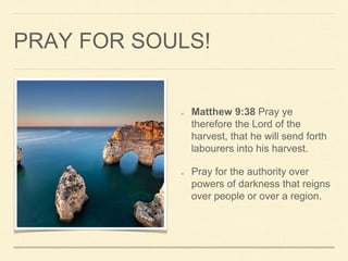 PRAY FOR SOULS!
Matthew 9:38 Pray ye
therefore the Lord of the
harvest, that he will send forth
labourers into his harvest.
Pray for the authority over
powers of darkness that reigns
over people or over a region.
 